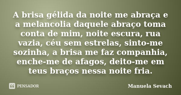 A brisa gélida da noite me abraça e a melancolia daquele abraço toma conta de mim, noite escura, rua vazia, céu sem estrelas, sinto-me sozinha, a brisa me faz c... Frase de Manuela Sevach.