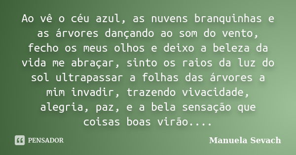 Ao vê o céu azul, as nuvens branquinhas e as árvores dançando ao som do vento, fecho os meus olhos e deixo a beleza da vida me abraçar, sinto os raios da luz do... Frase de Manuela Sevach.