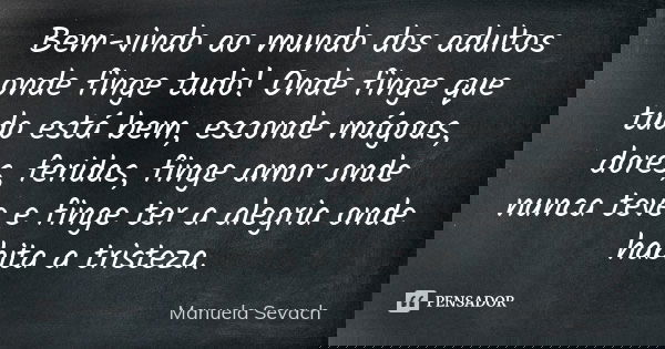 Bem-vindo ao mundo dos adultos onde finge tudo! Onde finge que tudo está bem, esconde mágoas, dores, feridas, finge amor onde nunca teve e finge ter a alegria o... Frase de Manuela Sevach.