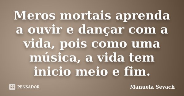 Meros mortais aprenda a ouvir e dançar com a vida, pois como uma música, a vida tem inicio meio e fim.... Frase de Manuela Sevach.