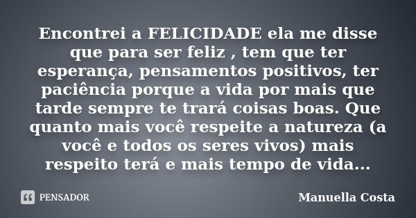 Encontrei a FELICIDADE ela me disse que para ser feliz , tem que ter esperança, pensamentos positivos, ter paciência porque a vida por mais que tarde sempre te ... Frase de Manuella Costa.