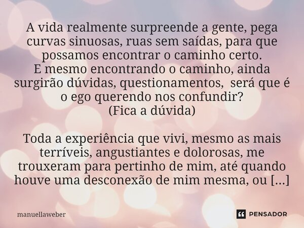 ⁠A vida realmente surpreende a gente, pega curvas sinuosas, ruas sem saídas, para que possamos encontrar o caminho certo. E mesmo encontrando o caminho, ainda s... Frase de manuellaweber.