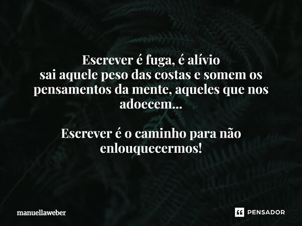 ⁠Escrever é fuga, é alívio sai aquele peso das costas e somem os pensamentos da mente, aqueles que nos adoecem... Escrever é o caminho para não enlouquecermos!... Frase de manuellaweber.