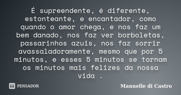 É supreendente, é diferente, estonteante, e encantador, como quando o amor chega, e nos faz um bem danado, nos faz ver borboletas, passarinhos azuis, nos faz so... Frase de Manuelle di Castro.