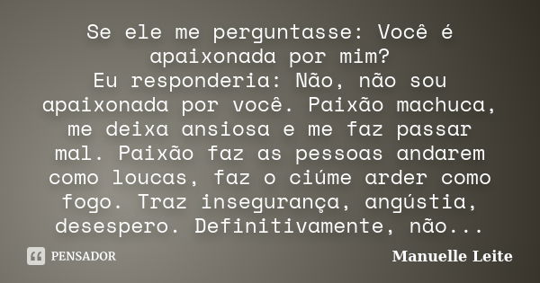 Se ele me perguntasse: Você é apaixonada por mim? Eu responderia: Não, não sou apaixonada por você. Paixão machuca, me deixa ansiosa e me faz passar mal. Paixão... Frase de Manuelle Leite.