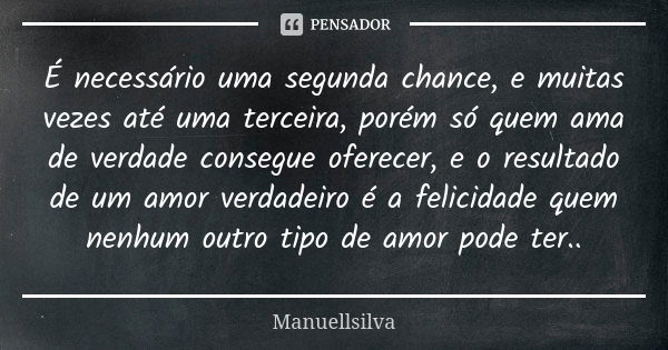 É necessário uma segunda chance, e muitas vezes até uma terceira, porém só quem ama de verdade consegue oferecer, e o resultado de um amor verdadeiro é a felici... Frase de Manuellsilva.