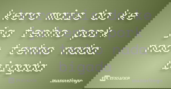 kero mais do ke ja tenho pork nao tenho nada bigada... Frase de manuelrego.