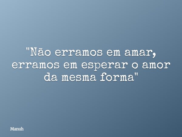 "Não erramos em amar, erramos em esperar o amor da mesma forma"... Frase de Manuh.