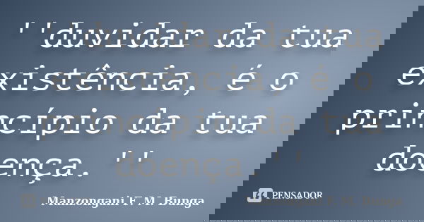 ''duvidar da tua existência, é o princípio da tua doença.''... Frase de Manzongani F. M. Bunga.