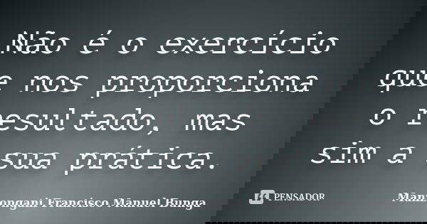 Não é o exercício que nos proporciona o resultado, mas sim a sua prática.... Frase de Manzongani Francisco Manuel Bunga.