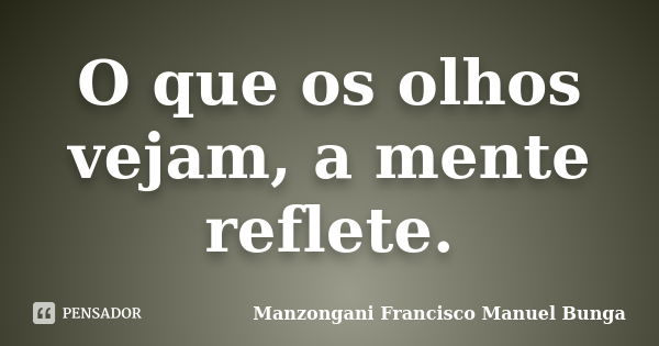 O que os olhos vejam, a mente reflete.... Frase de Manzongani Francisco Manuel Bunga.