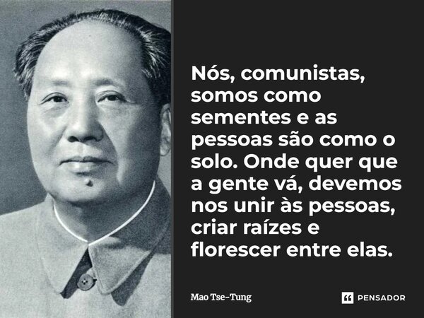⁠Nós, comunistas, somos como sementes e as pessoas são como o solo. Onde quer que a gente vá, devemos nos unir às pessoas, criar raízes e florescer entre elas.... Frase de Mao Tse-Tung.