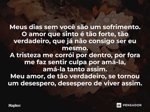 Meus dias sem você são um sofrimento. O amor que sinto é tão forte, tão verdadeiro, que já não consigo ser eu mesmo. A tristeza me corrói por dentro, por fora m... Frase de Mapkoc.