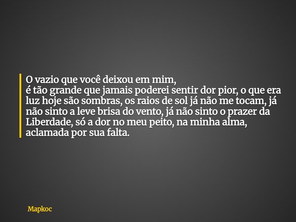 O vazio que você deixou em mim, é tão grande que jamais poderei sentir dor pior, o que era luz hoje são sombras, os raios de sol já não me tocam, já não sinto a... Frase de Mapkoc.