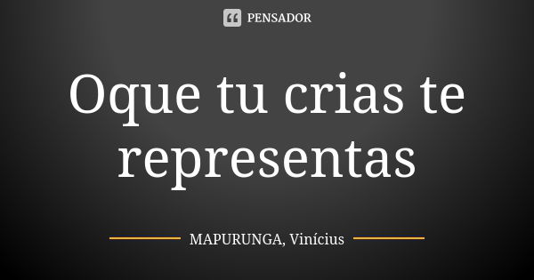 Oque tu crias te representas... Frase de MAPURUNGA, Vinícius.