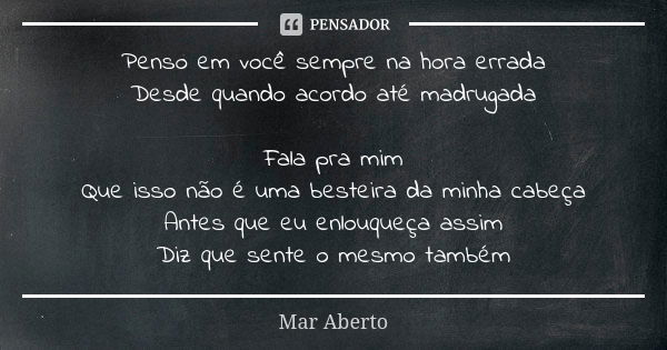 Penso em você sempre na hora errada Desde quando acordo até madrugada Fala pra mim Que isso não é uma besteira da minha cabeça Antes que eu enlouqueça assim Diz... Frase de Mar Aberto.