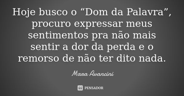 Hoje busco o “Dom da Palavra”, procuro expressar meus sentimentos pra não mais sentir a dor da perda e o remorso de não ter dito nada.... Frase de Mara Avancini.