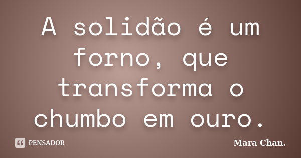 A solidão é um forno, que transforma o chumbo em ouro.... Frase de Mara Chan.