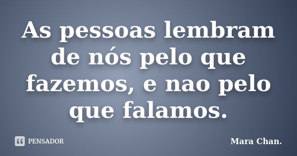 As pessoas lembram de nós pelo que fazemos, e nao pelo que falamos.... Frase de Mara Chan.