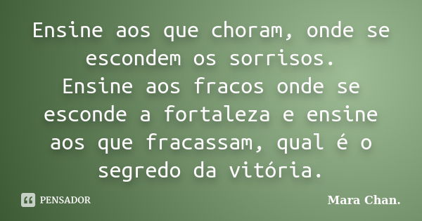 Ensine aos que choram, onde se escondem os sorrisos. Ensine aos fracos onde se esconde a fortaleza e ensine aos que fracassam, qual é o segredo da vitória.... Frase de Mara Chan.