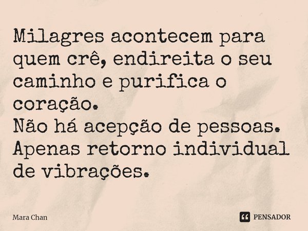 ⁠Milagres acontecem para quem crê, endireita o seu caminho e purifica o coração.
Não há acepção de pessoas. Apenas retorno individual de vibrações.... Frase de Mara Chan.