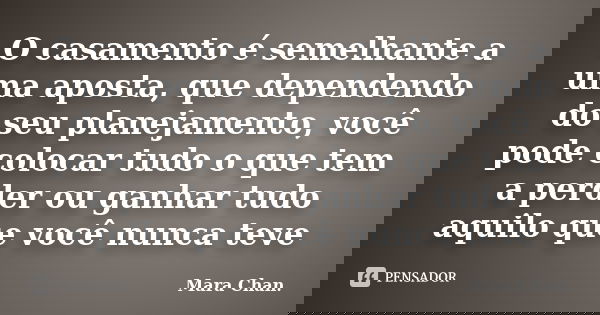 O casamento é semelhante a uma aposta, que dependendo do seu planejamento, você pode colocar tudo o que tem a perder ou ganhar tudo aquilo que você nunca teve... Frase de Mara Chan.