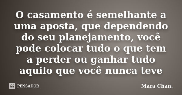 O casamento é semelhante a uma aposta, que dependendo do seu planejamento, você pode colocar tudo o que tem a perder ou ganhar tudo aquilo que você nunca teve... Frase de Mara Chan.