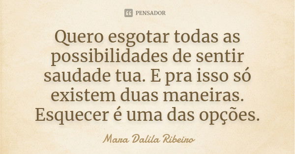 Quero esgotar todas as possibilidades de sentir saudade tua. E pra isso só existem duas maneiras. Esquecer é uma das opções.... Frase de Mara Dalila Ribeiro.