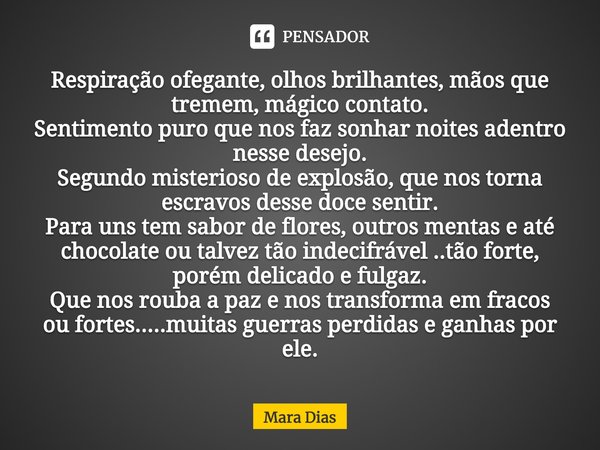 ⁠Respiração ofegante, olhos brilhantes, mãos que tremem, mágico contato.
Sentimento puro que nos faz sonhar noites adentro nesse desejo.
Segundo misterioso de e... Frase de Mara Dias.