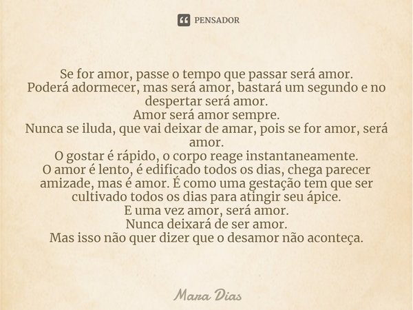 ⁠Se for amor, passe o tempo que passar será amor.
Poderá adormecer, mas será amor, bastará um segundo e no despertar será amor.
Amor será amor sempre.
Nunca se ... Frase de Mara Dias.