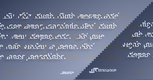 Eu fiz tudo.Tudo mesmo,até hoje,com amor,carinho.Dei tudo de mim: meu tempo,etc. Só que vejo que não valeu a pena.Foi tempo e anos perdidos.... Frase de Mara.