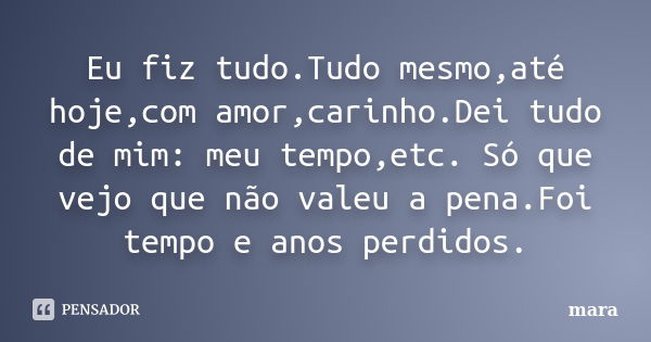 Eu fiz tudo.Tudo mesmo,até hoje,com amor,carinho.Dei tudo de mim: meu tempo,etc. Só que vejo que não valeu a pena.Foi tempo e anos perdidos.... Frase de Mara.