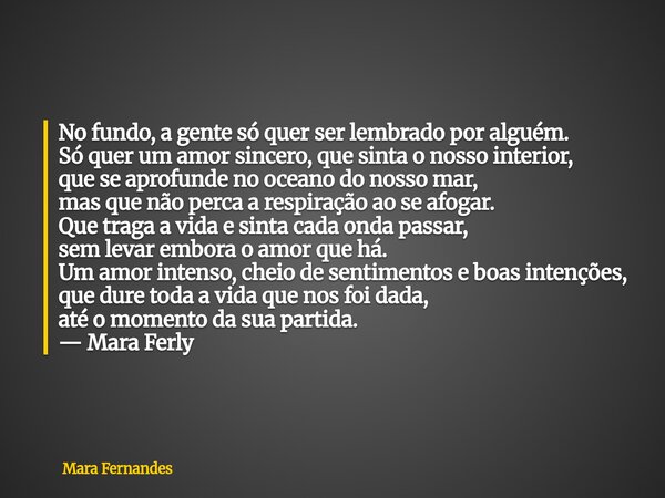 No fundo, a gente só quer ser lembrado por alguém. Só quer um amor sincero, que sinta o nosso interior, que se aprofunde no oceano do nosso mar, mas que não per... Frase de Mara Fernandes.