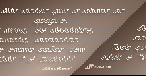 Não deixe que a chama se apague. Se mova, se desdobre, renuncie, acredite. Tudo que emana calor tem vida e “vida “ é tudo!!!... Frase de Mara Foroni.