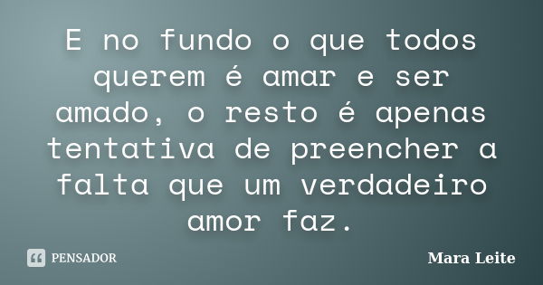 E no fundo o que todos querem é amar e ser amado, o resto é apenas tentativa de preencher a falta que um verdadeiro amor faz.... Frase de Mara Leite.