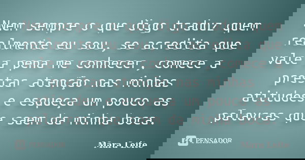 Nem sempre o que digo traduz quem realmente eu sou, se acredita que vale a pena me conhecer, comece a prestar atenção nas minhas atitudes e esqueça um pouco as ... Frase de Mara Leite.