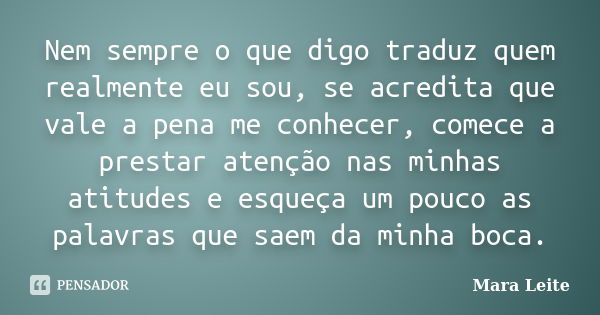 Nem sempre o que digo traduz quem realmente eu sou, se acredita que vale a pena me conhecer, comece a prestar atenção nas minhas atitudes e esqueça um pouco as ... Frase de Mara Leite.