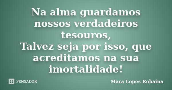 Na alma guardamos nossos verdadeiros tesouros, Talvez seja por isso, que acreditamos na sua imortalidade!... Frase de Mara Lopes Robaina.