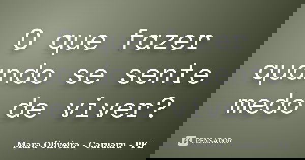 O que fazer quando se sente medo de viver?... Frase de Mara Oliveira - Caruaru - PE.