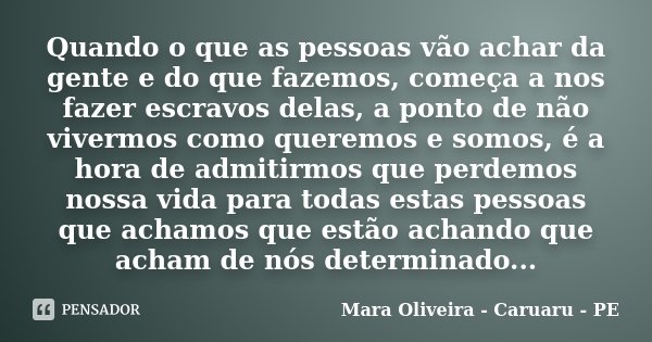 Quando o que as pessoas vão achar da gente e do que fazemos, começa a nos fazer escravos delas, a ponto de não vivermos como queremos e somos, é a hora de admit... Frase de Mara Oliveira - Caruaru - PE.