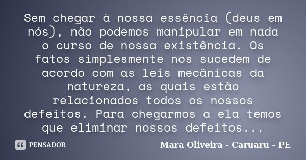 Sem chegar à nossa essência (deus em nós), não podemos manipular em nada o curso de nossa existência. Os fatos simplesmente nos sucedem de acordo com as leis me... Frase de Mara Oliveira - Caruaru - PE.