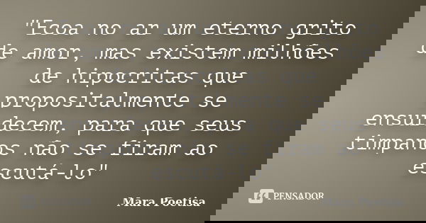 "Ecoa no ar um eterno grito de amor, mas existem milhões de hipocritas que propositalmente se ensurdecem, para que seus timpanos não se firam ao escutá-lo&... Frase de Mara Poetisa.
