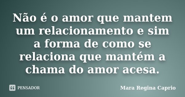 Não é o amor que mantem um relacionamento e sim a forma de como se relaciona que mantém a chama do amor acesa.... Frase de Mara Regina Caprio.