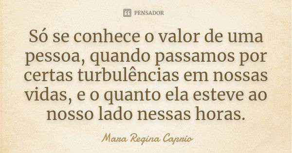 Só se conhece o valor de uma pessoa, quando passamos por certas turbulências em nossas vidas, e o quanto ela esteve ao nosso lado nessas horas.... Frase de Mara Regina Caprio.