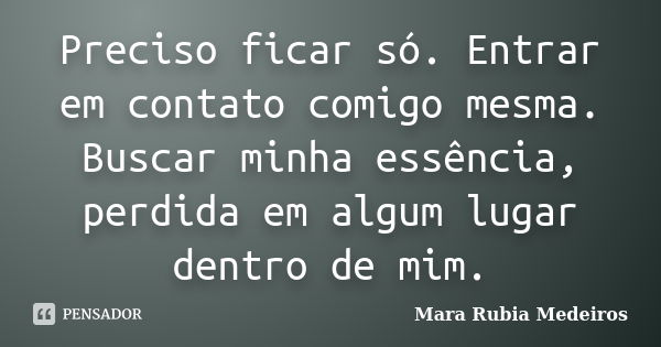 Preciso ficar só. Entrar em contato comigo mesma. Buscar minha essência, perdida em algum lugar dentro de mim.... Frase de Mara Rubia Medeiros.