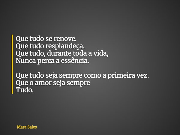 Que tudo se renove. Que tudo resplandeça. Que tudo, durante toda a vida, Nunca perca a essência. Que tudo seja sempre como a primeira vez. Que o amor seja sempr... Frase de Mara Sales.