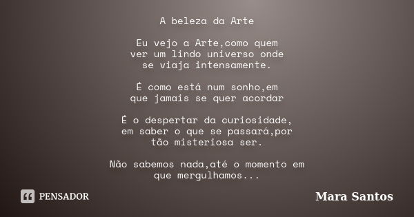 A beleza da Arte Eu vejo a Arte,como quem ver um lindo universo onde se viaja intensamente. É como está num sonho,em que jamais se quer acordar É o despertar da... Frase de Mara Santos.