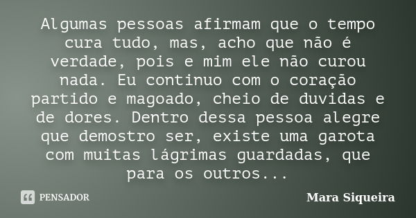 Algumas pessoas afirmam que o tempo cura tudo, mas, acho que não é verdade, pois e mim ele não curou nada. Eu continuo com o coração partido e magoado, cheio de... Frase de Mara Siqueira.