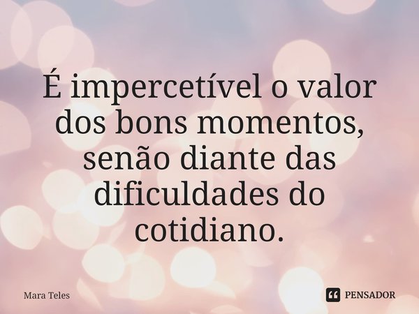 ⁠É impercetível o valor dos bons momentos, senão diante das dificuldades do cotidiano.... Frase de Mara Teles.