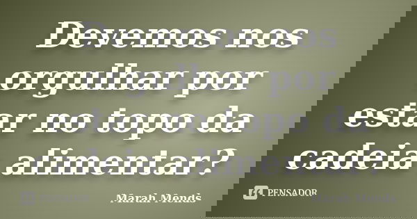 Devemos nos orgulhar por estar no topo da cadeia alimentar?... Frase de Marah Mends.